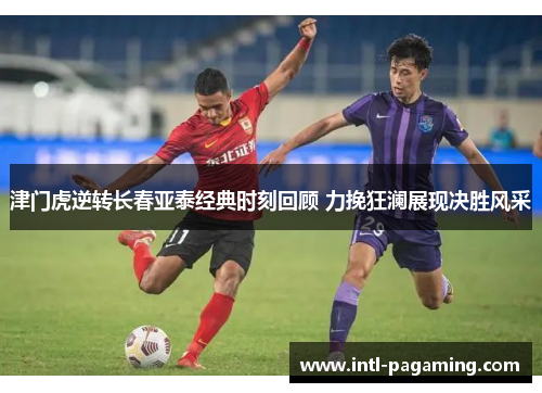 津门虎逆转长春亚泰经典时刻回顾 力挽狂澜展现决胜风采 津门虎逆转长春亚泰经典时刻回顾 力挽狂澜展现决胜风采
