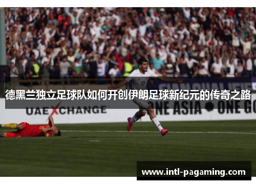 德黑兰独立足球队如何开创伊朗足球新纪元的传奇之路 德黑兰独立足球队如何开创伊朗足球新纪元的传奇之路
