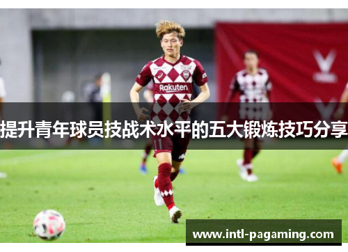 提升青年球员技战术水平的五大锻炼技巧分享 提升青年球员技战术水平的五大锻炼技巧分享