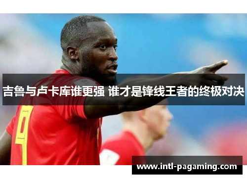 吉鲁与卢卡库谁更强 谁才是锋线王者的终极对决
