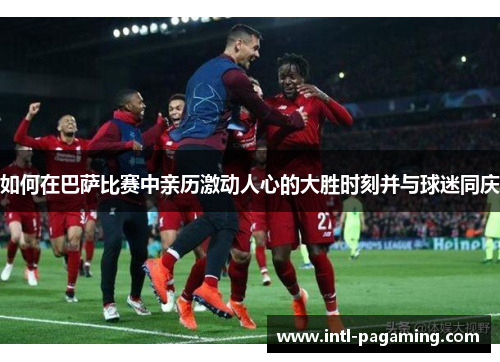 如何在巴萨比赛中亲历激动人心的大胜时刻并与球迷同庆