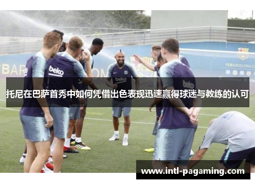 托尼在巴萨首秀中如何凭借出色表现迅速赢得球迷与教练的认可