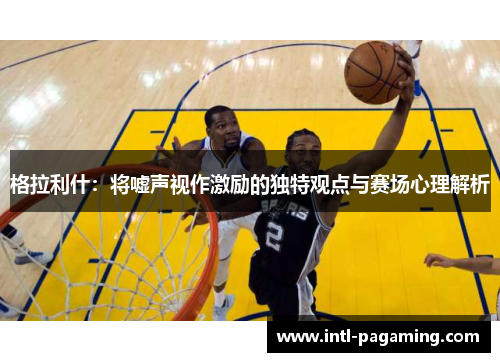 格拉利什:将嘘声视作激励的独特观点与赛场心理解析 格拉利什:将嘘声视作激励的独特观点与赛场心理解析