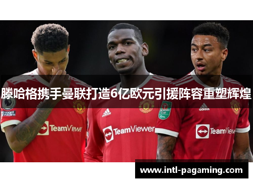 滕哈格携手曼联打造6亿欧元引援阵容重塑辉煌 滕哈格携手曼联打造6亿欧元引援阵容重塑辉煌