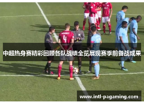 中超热身赛精彩回顾各队战绩全览展现赛季前备战成果 中超热身赛精彩回顾各队战绩全览展现赛季前备战成果