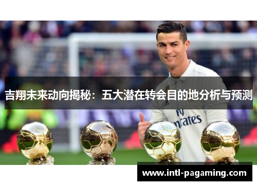 吉翔未来动向揭秘:五大潜在转会目的地分析与预测 吉翔未来动向揭秘:五大潜在转会目的地分析与预测