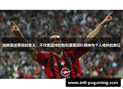 加维重返赛场的意义:不仅是进球的胜利更是团队精神与个人成长的象征 加维重返赛场的意义:不仅是进球的胜利更是团队精神与个人成长的象征