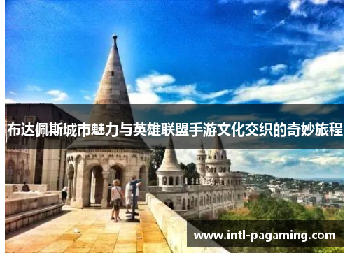 布达佩斯城市魅力与英雄联盟手游文化交织的奇妙旅程