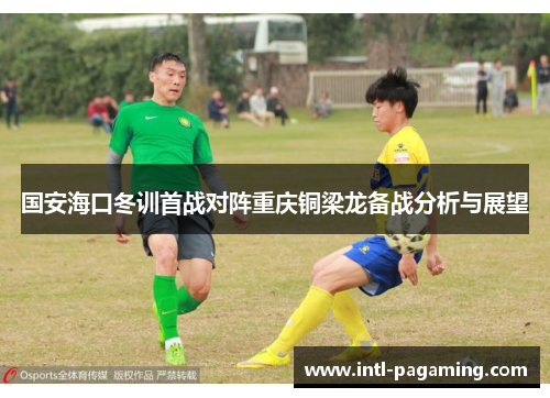 国安海口冬训首战对阵重庆铜梁龙备战分析与展望 国安海口冬训首战对阵重庆铜梁龙备战分析与展望