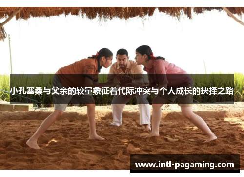 小孔塞桑与父亲的较量象征着代际冲突与个人成长的抉择之路 小孔塞桑与父亲的较量象征着代际冲突与个人成长的抉择之路