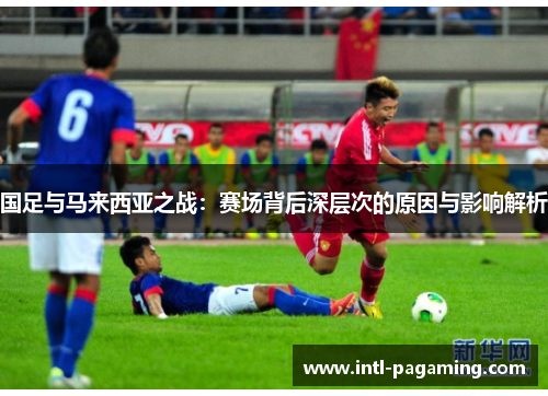 国足与马来西亚之战:赛场背后深层次的原因与影响解析 国足与马来西亚之战:赛场背后深层次的原因与影响解析