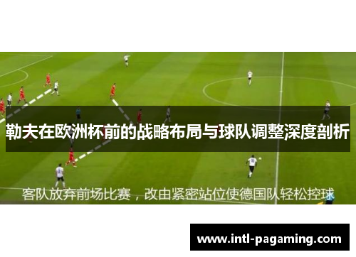 勒夫在欧洲杯前的战略布局与球队调整深度剖析 勒夫在欧洲杯前的战略布局与球队调整深度剖析