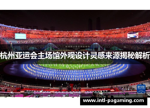 杭州亚运会主场馆外观设计灵感来源揭秘解析 杭州亚运会主场馆外观设计灵感来源揭秘解析