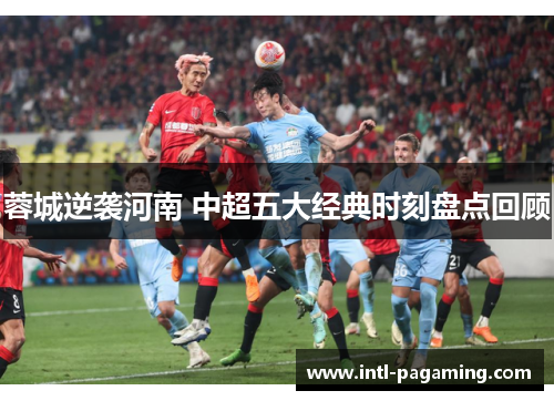蓉城逆袭河南 中超五大经典时刻盘点回顾