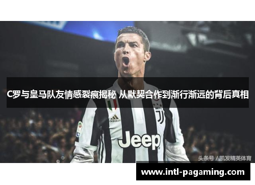 C罗与皇马队友情感裂痕揭秘 从默契合作到渐行渐远的背后真相