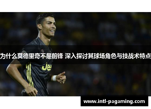 为什么莫德里奇不是前锋 深入探讨其球场角色与技战术特点 为什么莫德里奇不是前锋 深入探讨其球场角色与技战术特点