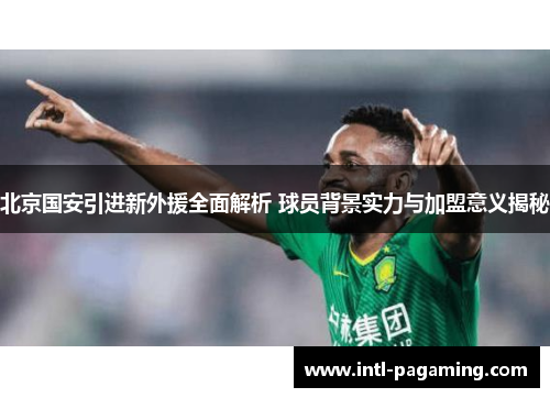 北京国安引进新外援全面解析 球员背景实力与加盟意义揭秘