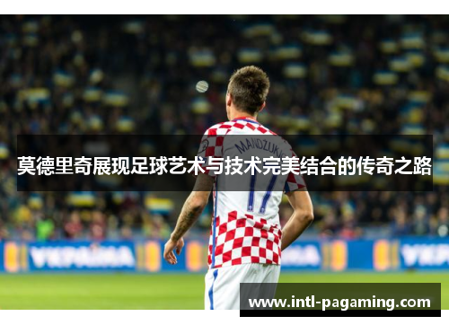 莫德里奇展现足球艺术与技术完美结合的传奇之路 莫德里奇展现足球艺术与技术完美结合的传奇之路