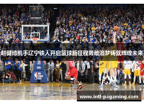 赵健博携手辽宁铁人开启篮球新征程勇敢追梦铸就辉煌未来