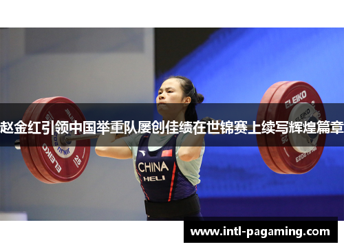 赵金红引领中国举重队屡创佳绩在世锦赛上续写辉煌篇章 赵金红引领中国举重队屡创佳绩在世锦赛上续写辉煌篇章
