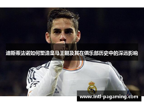 迪斯蒂法诺如何塑造皇马王朝及其在俱乐部历史中的深远影响 迪斯蒂法诺如何塑造皇马王朝及其在俱乐部历史中的深远影响