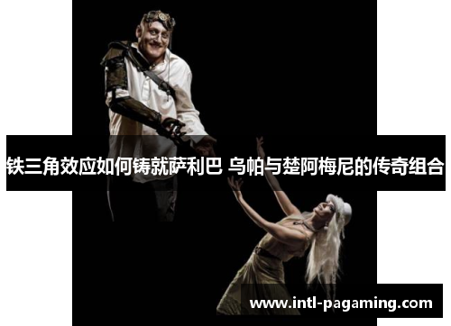 铁三角效应如何铸就萨利巴 乌帕与楚阿梅尼的传奇组合