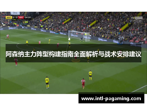 阿森纳主力阵型构建指南全面解析与战术安排建议 阿森纳主力阵型构建指南全面解析与战术安排建议