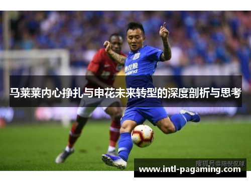 马莱莱内心挣扎与申花未来转型的深度剖析与思考 马莱莱内心挣扎与申花未来转型的深度剖析与思考