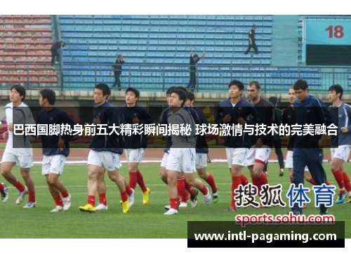 巴西国脚热身前五大精彩瞬间揭秘 球场激情与技术的完美融合 巴西国脚热身前五大精彩瞬间揭秘 球场激情与技术的完美融合