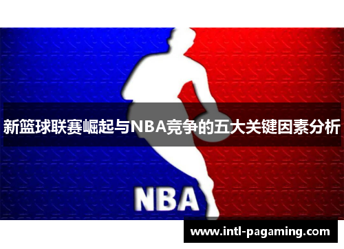 新篮球联赛崛起与NBA竞争的五大关键因素分析 新篮球联赛崛起与NBA竞争的五大关键因素分析