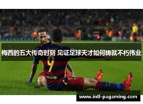 梅西的五大传奇时刻 见证足球天才如何铸就不朽伟业 梅西的五大传奇时刻 见证足球天才如何铸就不朽伟业