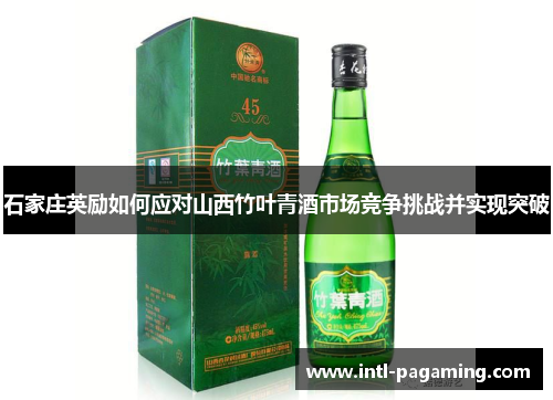 石家庄英励如何应对山西竹叶青酒市场竞争挑战并实现突破 石家庄英励如何应对山西竹叶青酒市场竞争挑战并实现突破