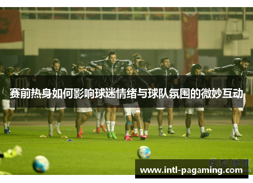 赛前热身如何影响球迷情绪与球队氛围的微妙互动